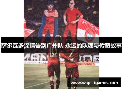 萨尔瓦多深情告别广州队 永远的队魂与传奇故事