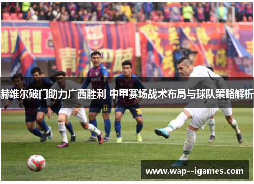 赫维尔破门助力广西胜利 中甲赛场战术布局与球队策略解析