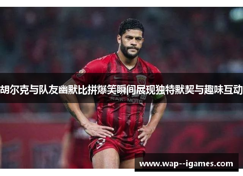 胡尔克与队友幽默比拼爆笑瞬间展现独特默契与趣味互动