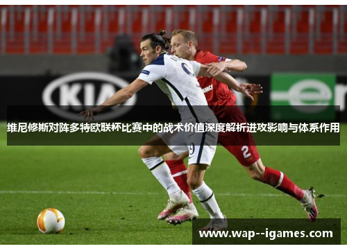 维尼修斯对阵多特欧联杯比赛中的战术价值深度解析进攻影响与体系作用