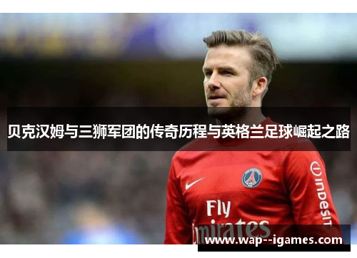 贝克汉姆与三狮军团的传奇历程与英格兰足球崛起之路